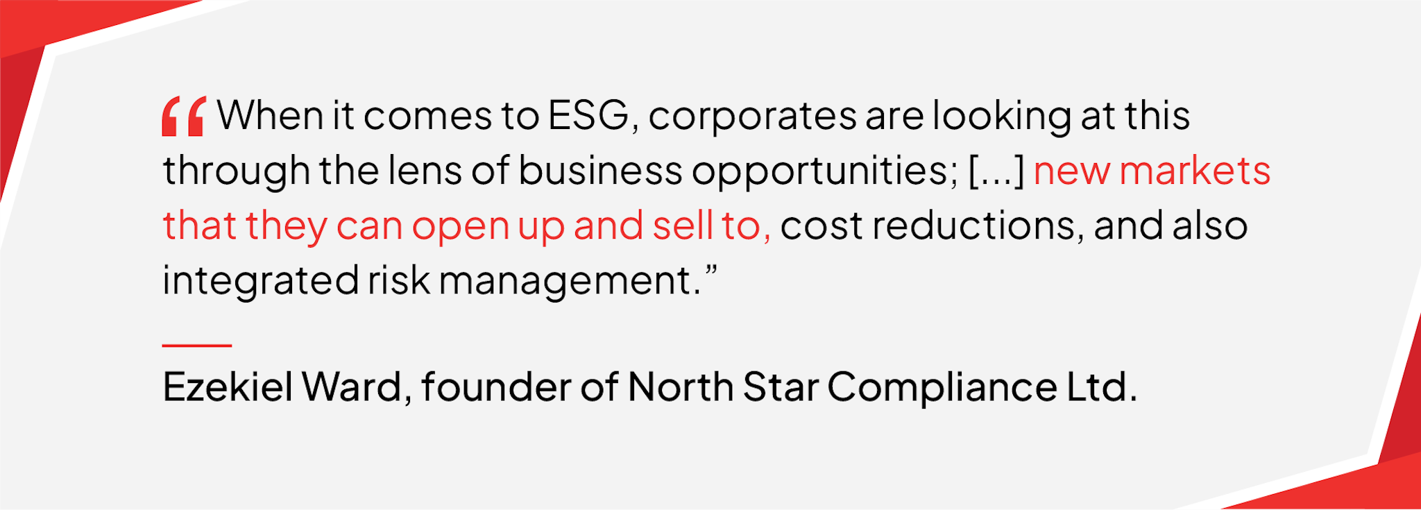 When it comes to ESG, corporates are looking at this through the lens of business opportunities; […] new markets that they can open up and sell to, cost reductions, and also integrated risk management. - Quote by Ezekiel Ward, founder of North Star Compliance Ltd.