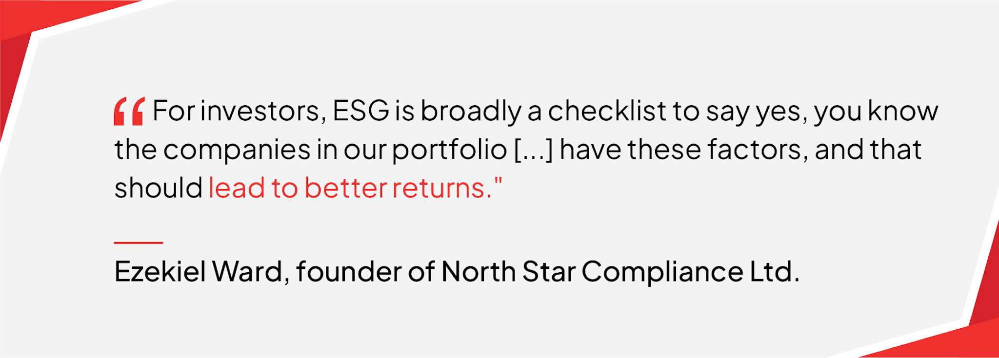 For investors, ESG is broadly a checklist to say yes, you know the companies in our portfolio […] have these factors, and that should lead to better returns. - Quote from Ezekiel Ward, the founder of North Star Compliance Limited	
